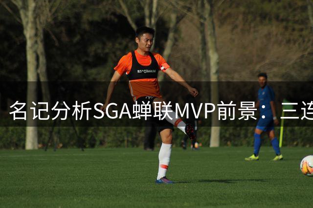 名记分析SGA蝉联MVP前景：三连庄难度极高